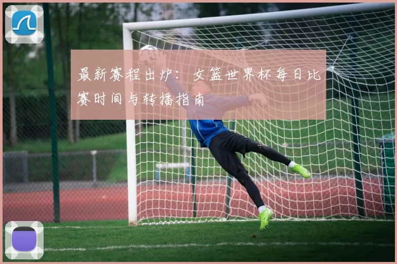 最新赛程出炉：女篮世界杯每日比赛时间与转播指南