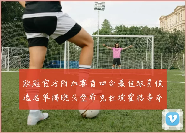 欧冠官方附加赛首回合最佳球员候选名单揭晓戈登希克杜埃霍格争夺荣誉