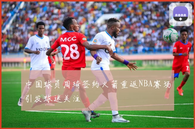 中国球员周琦签约火箭重返NBA赛场引发球迷关注