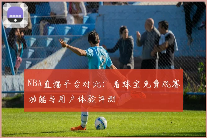 NBA直播平台对比：看球宝免费观赛功能与用户体验评测