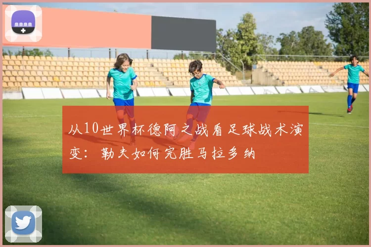 从10世界杯德阿之战看足球战术演变：勒夫如何完胜马拉多纳