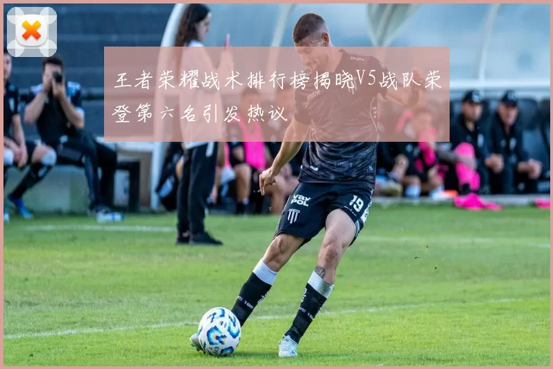 王者荣耀战术排行榜揭晓V5战队荣登第六名引发热议