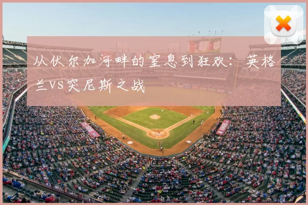 从伏尔加河畔的窒息到狂欢:英格兰vs突尼斯之战