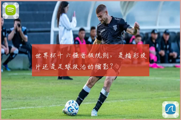 世界杯十六强晋级规则,是精彩设计还是足球政治的缩影?