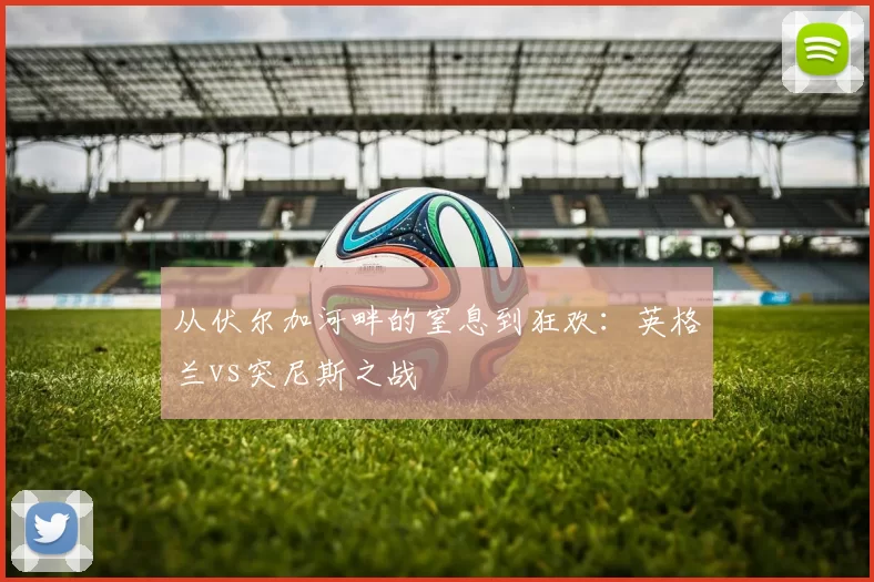 从伏尔加河畔的窒息到狂欢:英格兰vs突尼斯之战