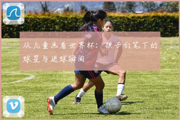 从儿童画看世界杯:孩子们笔下的球星与进球瞬间