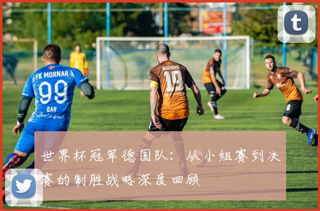 世界杯冠军德国队：从小组赛到决赛的制胜战略深度回顾