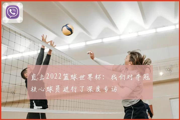 直击2022篮球世界杯：我们对夺冠核心球员进行了深度专访