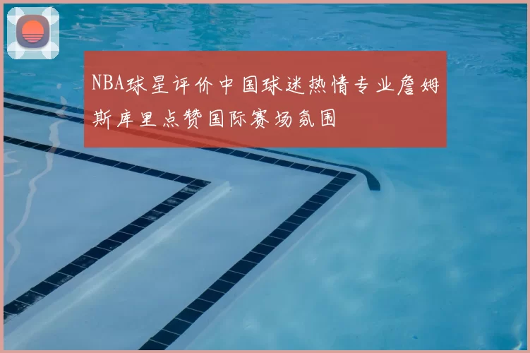 NBA球星评价中国球迷热情专业詹姆斯库里点赞国际赛场氛围