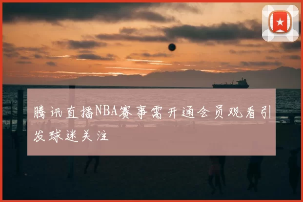 腾讯直播NBA赛事需开通会员观看引发球迷关注