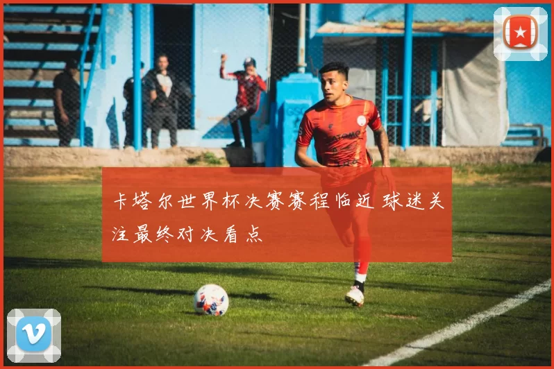 卡塔尔世界杯决赛赛程临近 球迷关注最终对决看点