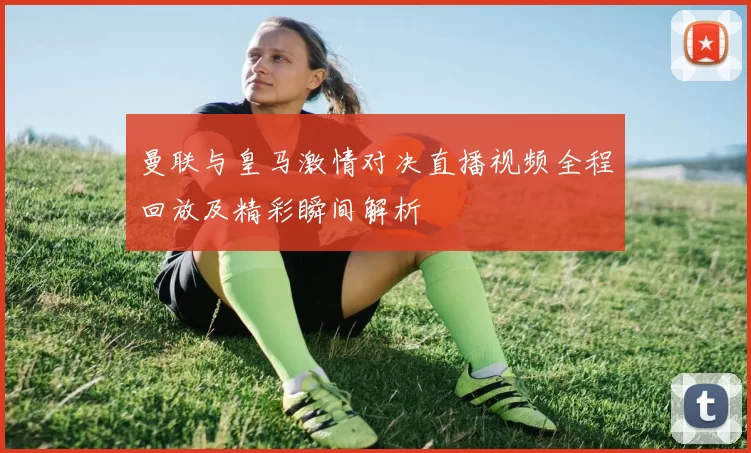 曼联与皇马激情对决直播视频全程回放及精彩瞬间解析