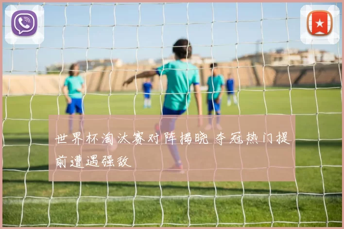 世界杯淘汰赛对阵揭晓 夺冠热门提前遭遇强敌