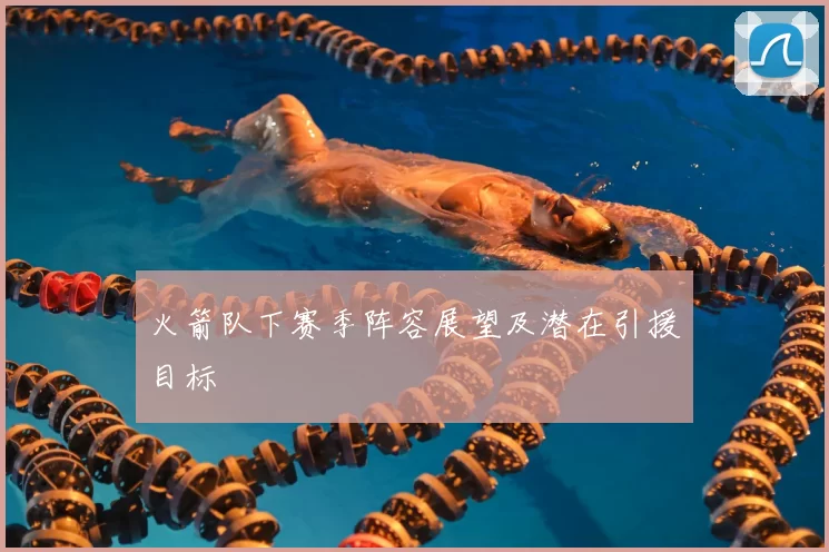 火箭队下赛季阵容展望及潜在引援目标