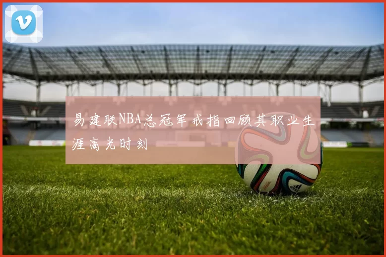 易建联NBA总冠军戒指回顾其职业生涯高光时刻