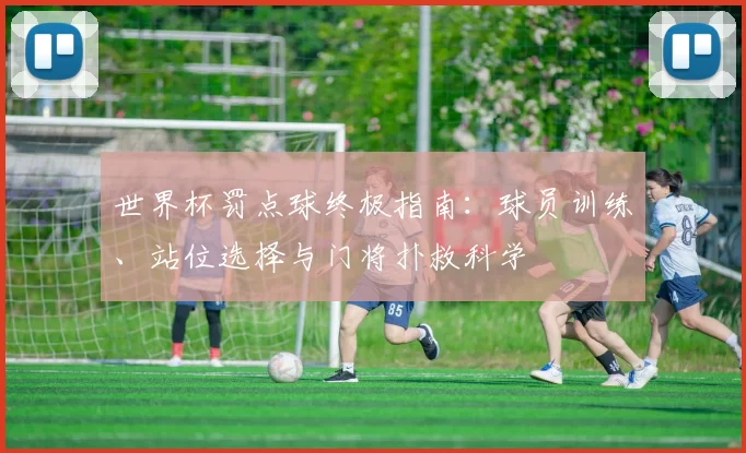 世界杯罚点球终极指南：球员训练、站位选择与门将扑救科学