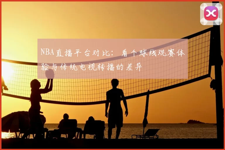 NBA直播平台对比：看个球线观赛体验与传统电视转播的差异