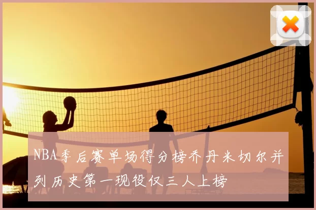NBA季后赛单场得分榜乔丹米切尔并列历史第一现役仅三人上榜