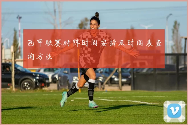 西甲联赛对阵时间安排及时间表查询方法