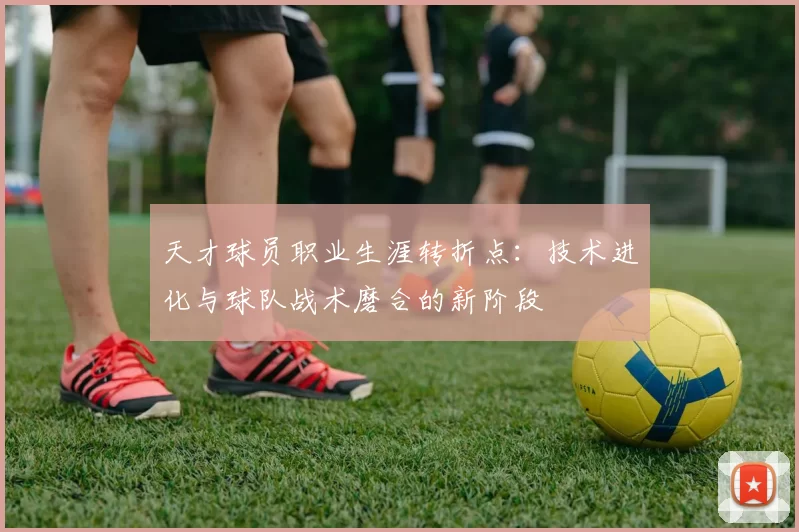 天才球员职业生涯转折点：技术进化与球队战术磨合的新阶段