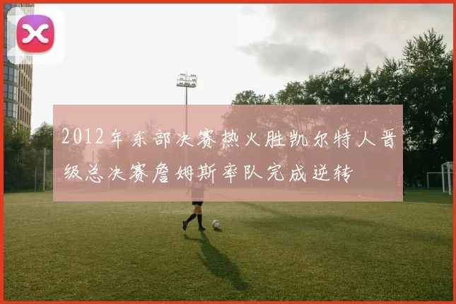 2012年东部决赛热火胜凯尔特人晋级总决赛詹姆斯率队完成逆转