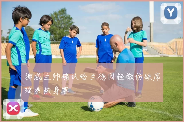 挪威主帅确认哈兰德因轻微伤缺席瑞典热身赛