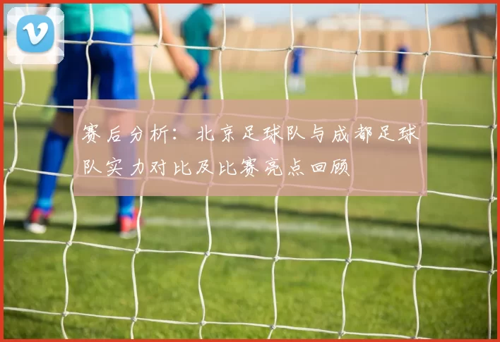 赛后分析：北京足球队与成都足球队实力对比及比赛亮点回顾