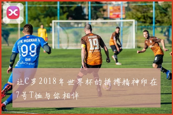让C罗2018年世界杯的拼搏精神印在7号T恤与你相伴