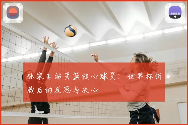 独家专访男篮核心球员：世界杯折戟后的反思与决心
