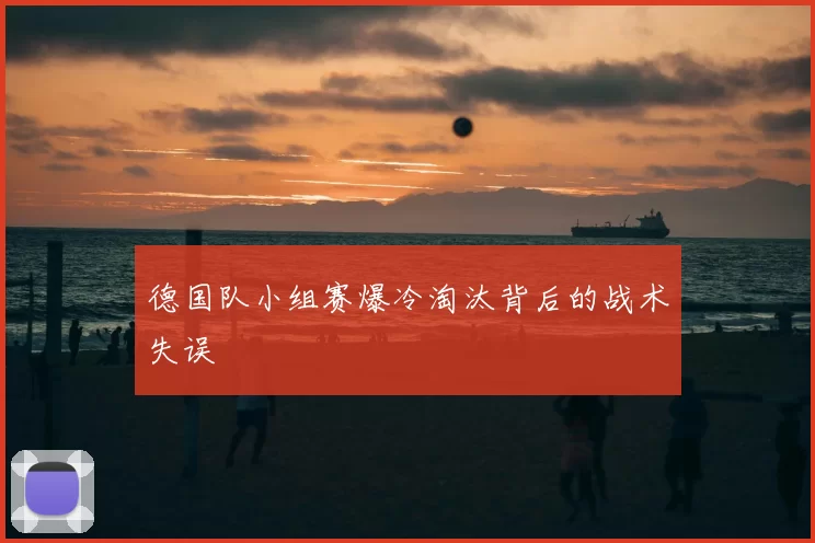 德国队小组赛爆冷淘汰背后的战术失误