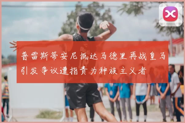 普雷斯蒂安尼抵达马德里再战皇马引发争议遭指责为种族主义者