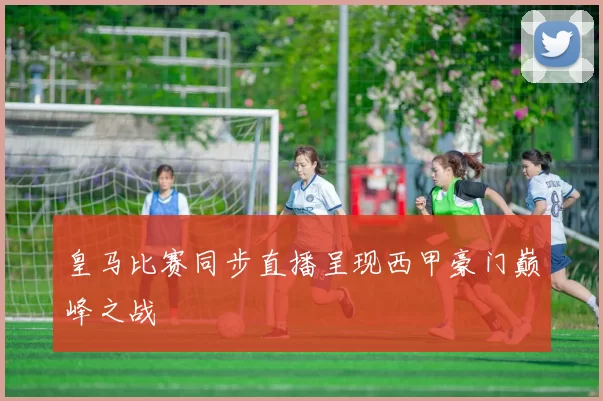 皇马比赛同步直播呈现西甲豪门巅峰之战