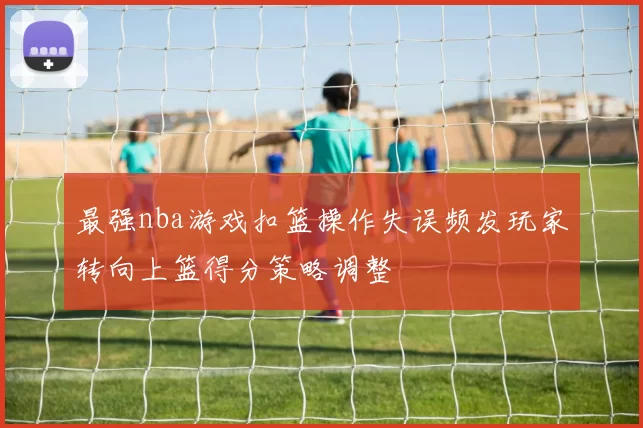 最强nba游戏扣篮操作失误频发玩家转向上篮得分策略调整