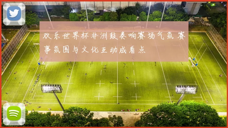 欢乐世界杯非洲鼓奏响赛场气氛 赛事氛围与文化互动成看点