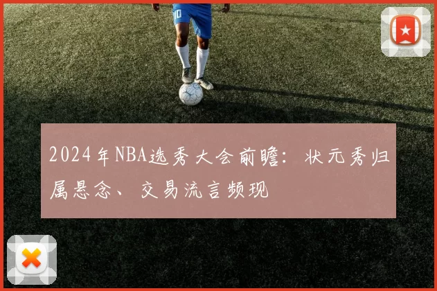 2024年NBA选秀大会前瞻：状元秀归属悬念、交易流言频现