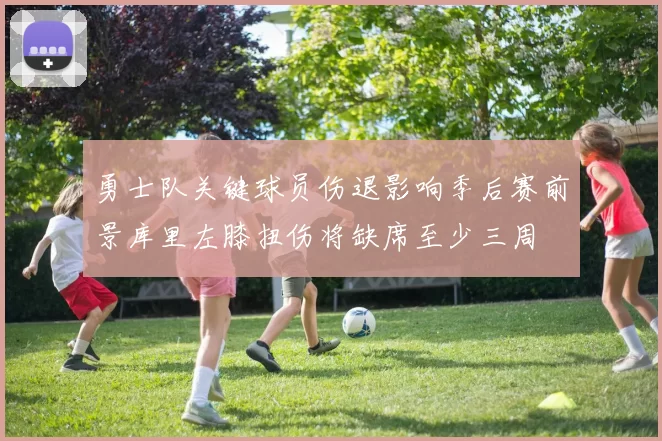 勇士队关键球员伤退影响季后赛前景库里左膝扭伤将缺席至少三周