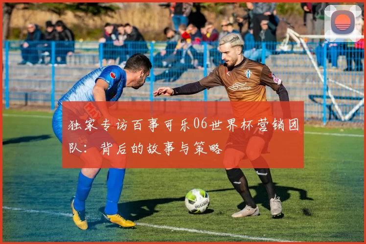 独家专访百事可乐06世界杯营销团队：背后的故事与策略