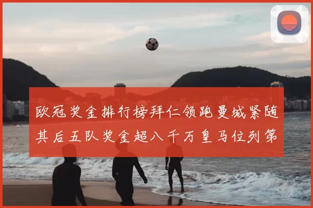 欧冠奖金排行榜拜仁领跑曼城紧随其后五队奖金超八千万皇马位列第六