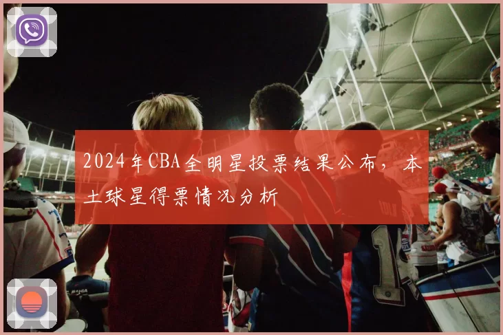 2024年CBA全明星投票结果公布，本土球星得票情况分析