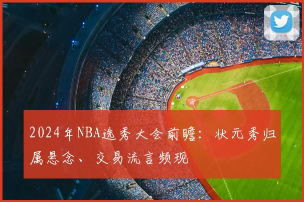 2024年NBA选秀大会前瞻：状元秀归属悬念、交易流言频现