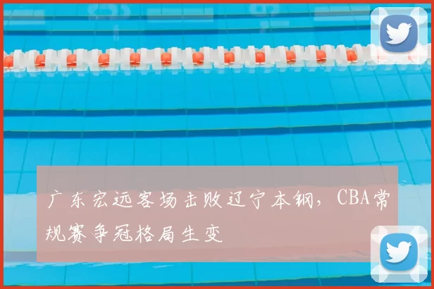 广东宏远客场击败辽宁本钢，CBA常规赛争冠格局生变