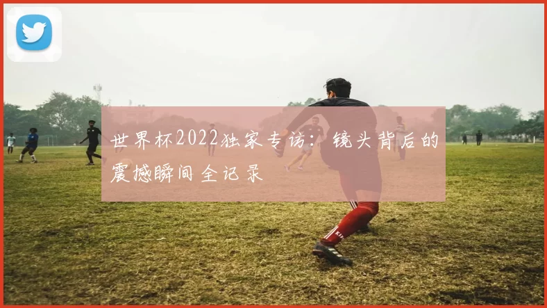 世界杯2022独家专访:镜头背后的震撼瞬间全记录