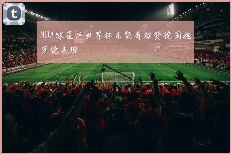 NBA球星评世界杯东契奇称赞德国施罗德表现